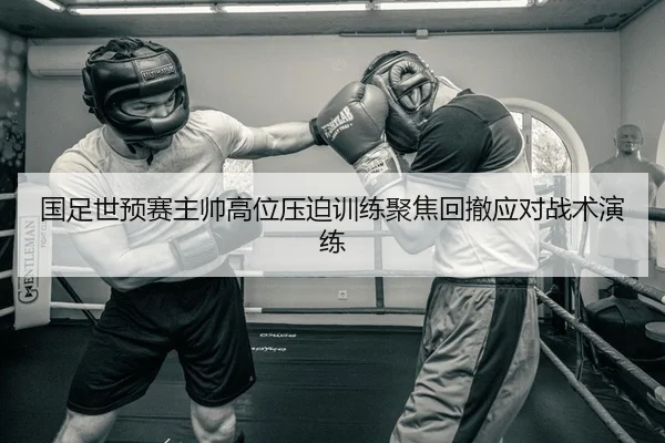 国足世预赛主帅高位压迫训练聚焦回撤应对战术演练