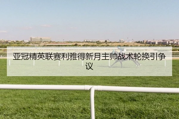 亚冠精英联赛利雅得新月主帅战术轮换引争议