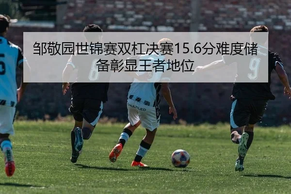邹敬园世锦赛双杠决赛15.6分难度储备彰显王者地位