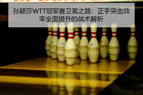 孙颖莎WTT冠军赛卫冕之路：正手突击效率全面提升的战术解析